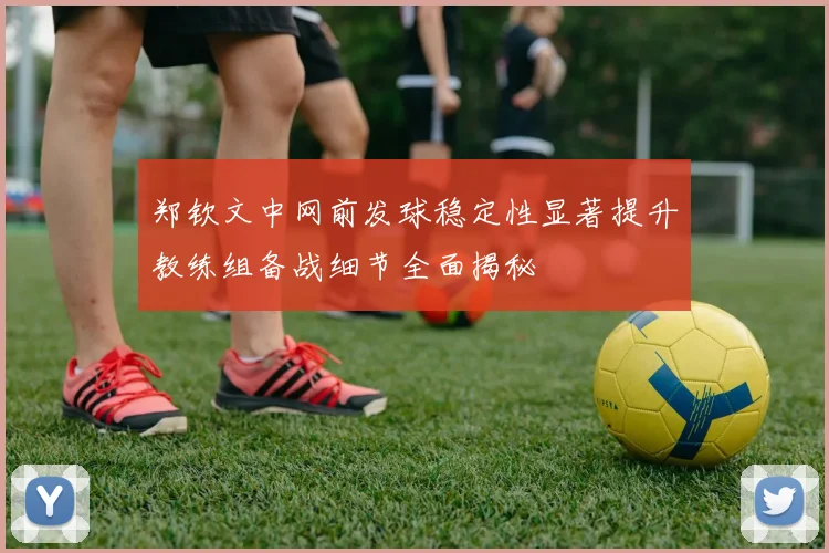 郑钦文中网前发球稳定性显著提升教练组备战细节全面揭秘
